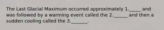 The Last Glacial Maximum occurred approximately 1._____ and was followed by a warming event called the 2.______ and then a sudden cooling called the 3._______.