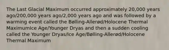 The Last Glacial Maximum occurred approximately 20,000 years ago/200,000 years ago/2,000 years ago and was followed by a warming event called the Bølling-Allerød/Holocene Thermal MaximumIce Age/Younger Dryas and then a sudden cooling called the Younger Dryas/Ice Age/Bølling-Allerød/Holocene Thermal Maximum