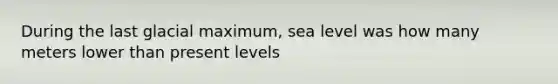 During the last glacial maximum, sea level was how many meters lower than present levels