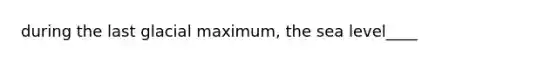 during the last glacial maximum, the sea level____