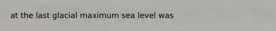 at the last glacial maximum sea level was