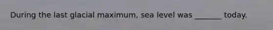 During the last glacial maximum, sea level was _______ today.