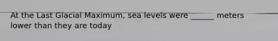 At the Last Glacial Maximum, sea levels were ______ meters lower than they are today