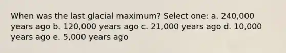 When was the last glacial maximum? Select one: a. 240,000 years ago b. 120,000 years ago c. 21,000 years ago d. 10,000 years ago e. 5,000 years ago