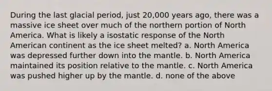 During the last glacial period, just 20,000 years ago, there was a massive ice sheet over much of the northern portion of North America. What is likely a isostatic response of the North American continent as the ice sheet melted? a. North America was depressed further down into the mantle. b. North America maintained its position relative to the mantle. c. North America was pushed higher up by the mantle. d. none of the above