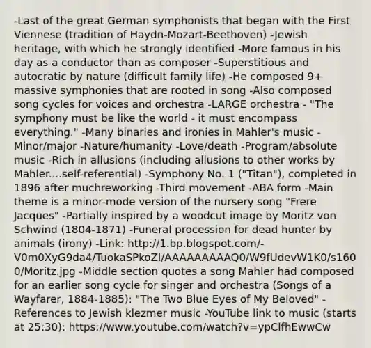 -Last of the great German symphonists that began with the First Viennese (tradition of Haydn-Mozart-Beethoven) -Jewish heritage, with which he strongly identified -More famous in his day as a conductor than as composer -Superstitious and autocratic by nature (difficult family life) -He composed 9+ massive symphonies that are rooted in song -Also composed song cycles for voices and orchestra -LARGE orchestra - "The symphony must be like the world - it must encompass everything." -Many binaries and ironies in Mahler's music -Minor/major -Nature/humanity -Love/death -Program/absolute music -Rich in allusions (including allusions to other works by Mahler....self-referential) -Symphony No. 1 ("Titan"), completed in 1896 after muchreworking -Third movement -ABA form -Main theme is a minor-mode version of the nursery song "Frere Jacques" -Partially inspired by a woodcut image by Moritz von Schwind (1804-1871) -Funeral procession for dead hunter by animals (irony) -Link: http://1.bp.blogspot.com/-V0m0XyG9da4/TuokaSPkoZI/AAAAAAAAAQ0/W9fUdevW1K0/s1600/Moritz.jpg -Middle section quotes a song Mahler had composed for an earlier song cycle for singer and orchestra (Songs of a Wayfarer, 1884-1885): "The Two Blue Eyes of My Beloved" -References to Jewish klezmer music -YouTube link to music (starts at 25:30): https://www.youtube.com/watch?v=ypClfhEwwCw