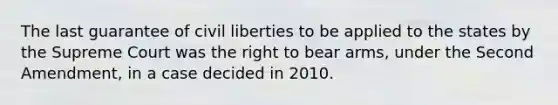 The last guarantee of civil liberties to be applied to the states by the Supreme Court was the right to bear arms, under the Second Amendment, in a case decided in 2010.