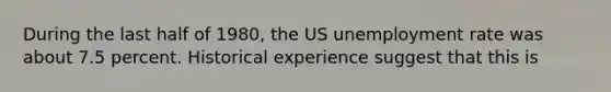 During the last half of 1980, the US unemployment rate was about 7.5 percent. Historical experience suggest that this is