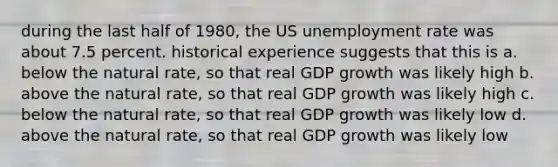 during the last half of 1980, the US unemployment rate was about 7.5 percent. historical experience suggests that this is a. below the natural rate, so that real GDP growth was likely high b. above the natural rate, so that real GDP growth was likely high c. below the natural rate, so that real GDP growth was likely low d. above the natural rate, so that real GDP growth was likely low