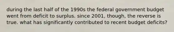 during the last half of the 1990s the federal government budget went from deficit to surplus. since 2001, though, the reverse is true. what has significantly contributed to recent budget deficits?