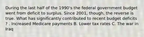 During the last half of the​ 1990's the federal government budget went from deficit to surplus. Since​ 2001, though, the reverse is true. What has significantly contributed to recent budget deficits​? . Increased Medicare payments B. Lower tax rates C. The war in Iraq