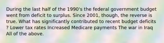 During the last half of the​ 1990's the federal government budget went from deficit to surplus. Since​ 2001, though, the reverse is true. What has significantly contributed to recent budget deficits​? Lower tax rates Increased Medicare payments The war in Iraq All of the above.