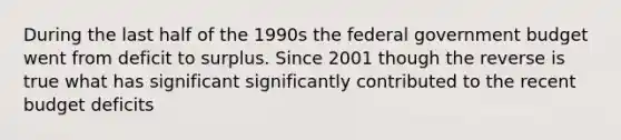 During the last half of the 1990s the federal government budget went from deficit to surplus. Since 2001 though the reverse is true what has significant significantly contributed to the recent budget deficits