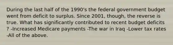 During the last half of the​ 1990's the federal government budget went from deficit to surplus. Since​ 2001, though, the reverse is true. What has significantly contributed to recent budget deficits​? -Increased Medicare payments -The war in Iraq -Lower tax rates -All of the above.