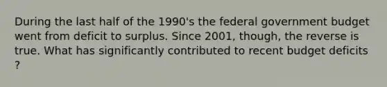 During the last half of the​ 1990's the federal government budget went from deficit to surplus. Since​ 2001, though, the reverse is true. What has significantly contributed to recent budget deficits ​?