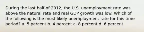 During the last half of 2012, the U.S. unemployment rate was above the natural rate and real GDP growth was low. Which of the following is the most likely unemployment rate for this time period? a. 5 percent b. 4 percent c. 8 percent d. 6 percent