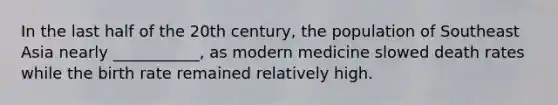 In the last half of the 20th century, the population of Southeast Asia nearly ___________, as modern medicine slowed death rates while the birth rate remained relatively high.