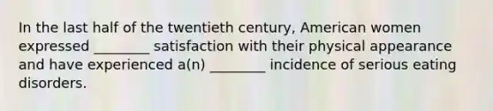 In the last half of the twentieth century, American women expressed ________ satisfaction with their physical appearance and have experienced a(n) ________ incidence of serious eating disorders.