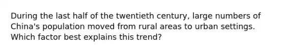 During the last half of the twentieth century, large numbers of China's population moved from rural areas to urban settings. Which factor best explains this trend?