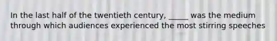 In the last half of the twentieth century, _____ was the medium through which audiences experienced the most stirring speeches