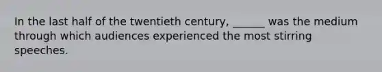 In the last half of the twentieth century, ______ was the medium through which audiences experienced the most stirring speeches.