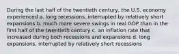 During the last half of the twentieth century, the U.S. economy experienced a. long recessions, interrupted by relatively short expansions b. much more severe swings in real GDP than in the first half of the twentieth century c. an inflation rate that increased during both recessions and expansions d. long expansions, interrupted by relatively short recessions