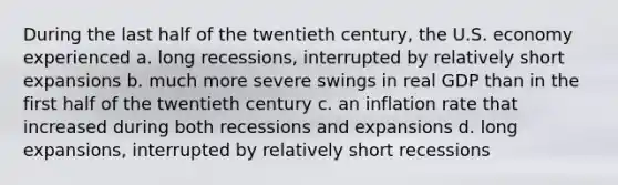 During the last half of the twentieth century, the U.S. economy experienced a. long recessions, interrupted by relatively short expansions b. much more severe swings in real GDP than in the first half of the twentieth century c. an inflation rate that increased during both recessions and expansions d. long expansions, interrupted by relatively short recessions