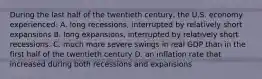 During the last half of the twentieth century, the U.S. economy experienced: A. long recessions, interrupted by relatively short expansions B. long expansions, interrupted by relatively short recessions. C. much more severe swings in real GDP than in the first half of the twentieth century D. an inflation rate that increased during both recessions and expansions