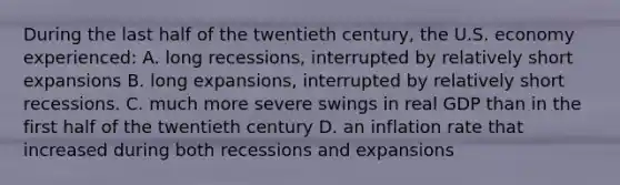 During the last half of the twentieth century, the U.S. economy experienced: A. long recessions, interrupted by relatively short expansions B. long expansions, interrupted by relatively short recessions. C. much more severe swings in real GDP than in the first half of the twentieth century D. an inflation rate that increased during both recessions and expansions