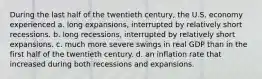 During the last half of the twentieth century, the U.S. economy experienced a. long expansions, interrupted by relatively short recessions. b. long recessions, interrupted by relatively short expansions. c. much more severe swings in real GDP than in the first half of the twentieth century. d. an inflation rate that increased during both recessions and expansions.