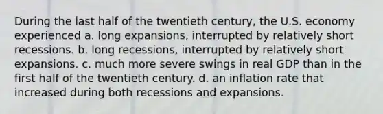 During the last half of the twentieth century, the U.S. economy experienced a. long expansions, interrupted by relatively short recessions. b. long recessions, interrupted by relatively short expansions. c. much more severe swings in real GDP than in the first half of the twentieth century. d. an inflation rate that increased during both recessions and expansions.