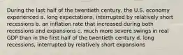 During the last half of the twentieth century, the U.S. economy experienced a. long expectations, interrupted by relatively short recessions b. an inflation rate that increased during both recessions and expansions c. much more severe swings in real GDP than in the first half of the twentieth century d. long recessions, interrupted by relatively short expansions