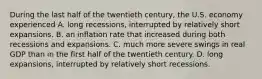 During the last half of the twentieth​ century, the U.S. economy experienced A. long​ recessions, interrupted by relatively short expansions. B. an inflation rate that increased during both recessions and expansions. C. much more severe swings in real GDP than in the first half of the twentieth century. D. long​ expansions, interrupted by relatively short recessions.