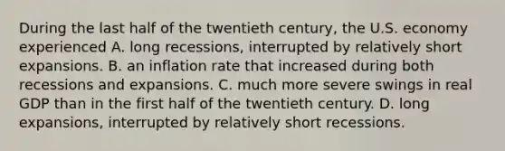 During the last half of the twentieth​ century, the U.S. economy experienced A. long​ recessions, interrupted by relatively short expansions. B. an inflation rate that increased during both recessions and expansions. C. much more severe swings in real GDP than in the first half of the twentieth century. D. long​ expansions, interrupted by relatively short recessions.