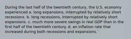 During the last half of the twentieth century, the U.S. economy experienced a. long expansions, interrupted by relatively short recessions. b. long recessions, interrupted by relatively short expansions. c. much more severe swings in real GDP than in the first half of the twentieth century. d. an inflation rate that increased during both recessions and expansions.`