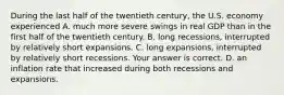 During the last half of the twentieth​ century, the U.S. economy experienced A. much more severe swings in real GDP than in the first half of the twentieth century. B. long​ recessions, interrupted by relatively short expansions. C. long​ expansions, interrupted by relatively short recessions. Your answer is correct. D. an inflation rate that increased during both recessions and expansions.