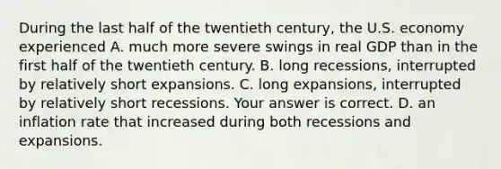 During the last half of the twentieth​ century, the U.S. economy experienced A. much more severe swings in real GDP than in the first half of the twentieth century. B. long​ recessions, interrupted by relatively short expansions. C. long​ expansions, interrupted by relatively short recessions. Your answer is correct. D. an inflation rate that increased during both recessions and expansions.