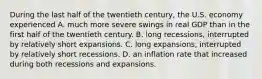 During the last half of the twentieth​ century, the U.S. economy experienced A. much more severe swings in real GDP than in the first half of the twentieth century. B. long​ recessions, interrupted by relatively short expansions. C. long​ expansions, interrupted by relatively short recessions. D. an inflation rate that increased during both recessions and expansions.