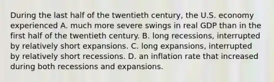 During the last half of the twentieth​ century, the U.S. economy experienced A. much more severe swings in real GDP than in the first half of the twentieth century. B. long​ recessions, interrupted by relatively short expansions. C. long​ expansions, interrupted by relatively short recessions. D. an inflation rate that increased during both recessions and expansions.