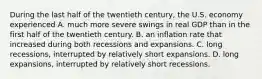 During the last half of the twentieth​ century, the U.S. economy experienced A. much more severe swings in real GDP than in the first half of the twentieth century. B. an inflation rate that increased during both recessions and expansions. C. long​ recessions, interrupted by relatively short expansions. D. long​ expansions, interrupted by relatively short recessions.