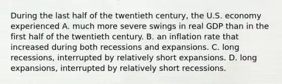 During the last half of the twentieth​ century, the U.S. economy experienced A. much more severe swings in real GDP than in the first half of the twentieth century. B. an inflation rate that increased during both recessions and expansions. C. long​ recessions, interrupted by relatively short expansions. D. long​ expansions, interrupted by relatively short recessions.