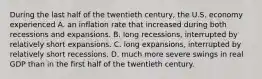 During the last half of the twentieth​ century, the U.S. economy experienced A. an inflation rate that increased during both recessions and expansions. B. long​ recessions, interrupted by relatively short expansions. C. long​ expansions, interrupted by relatively short recessions. D. much more severe swings in real GDP than in the first half of the twentieth century.