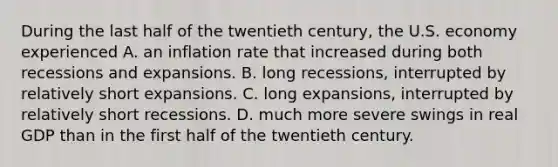 During the last half of the twentieth​ century, the U.S. economy experienced A. an inflation rate that increased during both recessions and expansions. B. long​ recessions, interrupted by relatively short expansions. C. long​ expansions, interrupted by relatively short recessions. D. much more severe swings in real GDP than in the first half of the twentieth century.