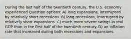 During the last half of the twentieth century, the U.S. economy experienced Question options: A) long expansions, interrupted by relatively short recessions. B) long recessions, interrupted by relatively short expansions. C) much more severe swings in real GDP than in the first half of the twentieth century. D) an inflation rate that increased during both recessions and expansions.