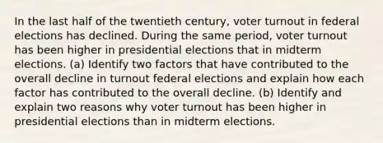 In the last half of the twentieth century, voter turnout in federal elections has declined. During the same period, voter turnout has been higher in presidential elections that in midterm elections. (a) Identify two factors that have contributed to the overall decline in turnout federal elections and explain how each factor has contributed to the overall decline. (b) Identify and explain two reasons why voter turnout has been higher in presidential elections than in midterm elections.