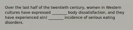 Over the last half of the twentieth century, women in Western cultures have expressed ________ body dissatisfaction, and they have experienced a(n) ________ incidence of serious eating disorders.