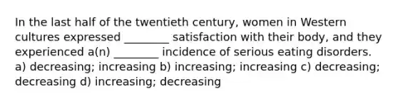 In the last half of the twentieth century, women in Western cultures expressed ________ satisfaction with their body, and they experienced a(n) ________ incidence of serious eating disorders. a) decreasing; increasing b) increasing; increasing c) decreasing; decreasing d) increasing; decreasing