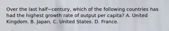 Over the last half−​century, which of the following countries has had the highest growth rate of output per​ capita? A. United Kingdom. B. Japan. C. United States. D. France.