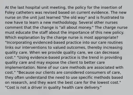 At the last hospital unit meeting, the policy for the insertion of Foley catheters was revised based on current evidence. The new nurse on the unit just learned "the old way" and is frustrated to now have to learn a new methodology. Several other nurses comment that the change is "all about money." The charge nurse must educate the staff about the importance of this new policy. Which explanation by the charge nurse is most appropriate? "Incorporating evidenced-based practice into our care routines links our interventions to valued outcomes, thereby increasing quality care. When we provide quality care, we can decrease cost." "Using evidence-based practice is the trend in providing quality care and may expose the client to better care implementation. None of our care methods are associated with cost." "Because our clients are considered consumers of care, they often understand the need to use specific methods based on research, and they want the best care for the lowest cost." "Cost is not a driver in quality health care delivery."