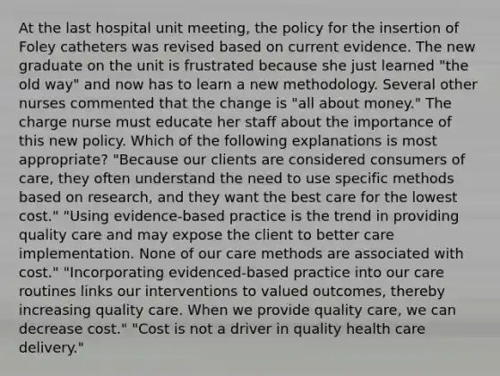 At the last hospital unit meeting, the policy for the insertion of Foley catheters was revised based on current evidence. The new graduate on the unit is frustrated because she just learned "the old way" and now has to learn a new methodology. Several other nurses commented that the change is "all about money." The charge nurse must educate her staff about the importance of this new policy. Which of the following explanations is most appropriate? "Because our clients are considered consumers of care, they often understand the need to use specific methods based on research, and they want the best care for the lowest cost." "Using evidence-based practice is the trend in providing quality care and may expose the client to better care implementation. None of our care methods are associated with cost." "Incorporating evidenced-based practice into our care routines links our interventions to valued outcomes, thereby increasing quality care. When we provide quality care, we can decrease cost." "Cost is not a driver in quality health care delivery."